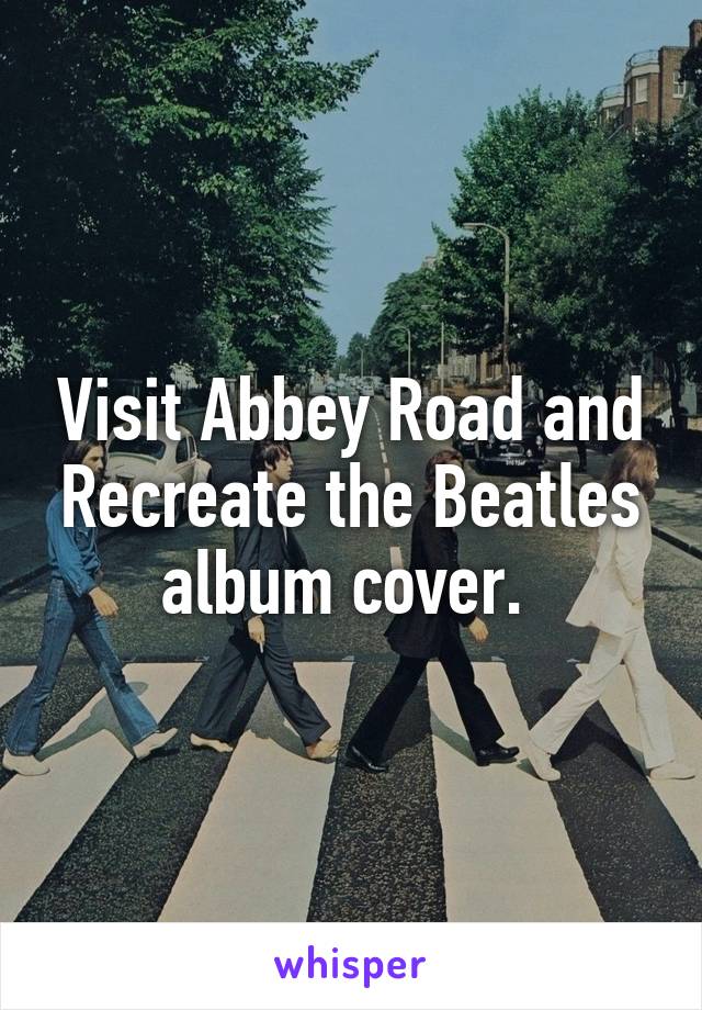 Visit Abbey Road and Recreate the Beatles album cover. 