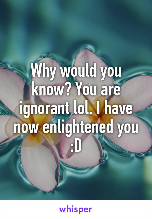 Why would you know? You are ignorant lol. I have now enlightened you :D