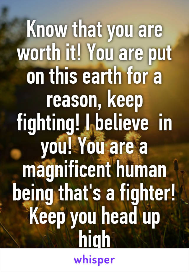 Know that you are worth it! You are put on this earth for a reason, keep fighting! I believe  in you! You are a magnificent human being that's a fighter! Keep you head up high