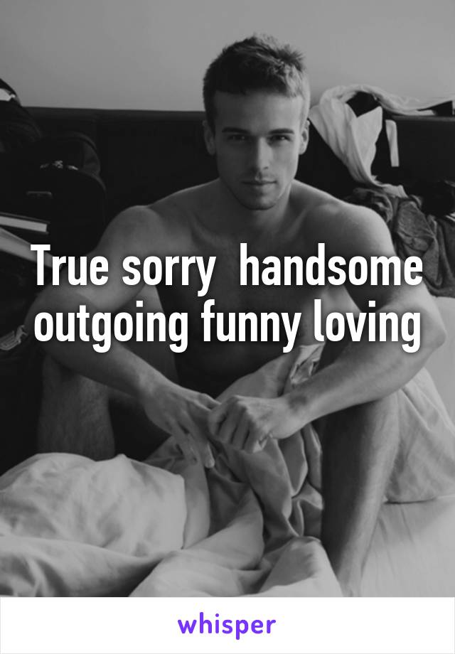 True sorry  handsome outgoing funny loving 