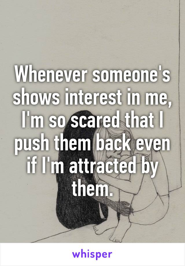 Whenever someone's shows interest in me, I'm so scared that I push them back even if I'm attracted by them.
