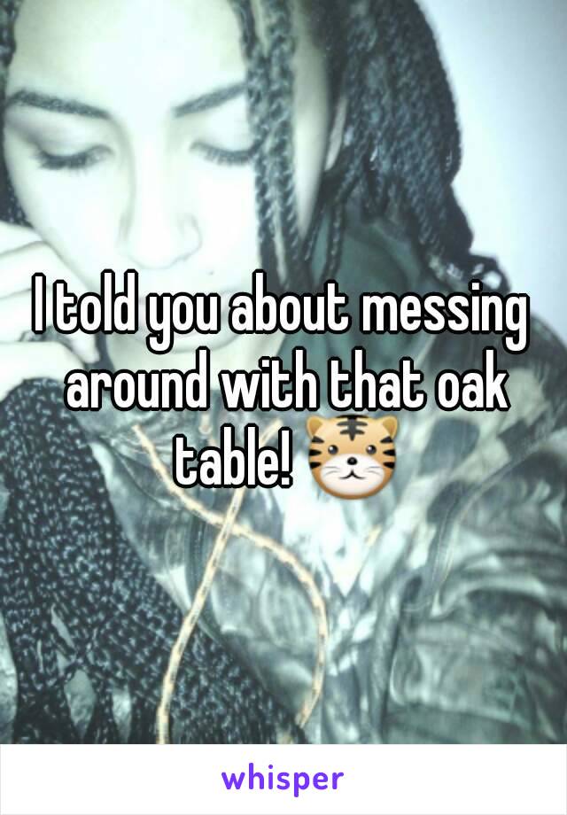 I told you about messing around with that oak table! 🐯