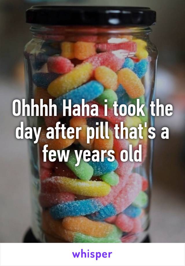 Ohhhh Haha i took the day after pill that's a few years old