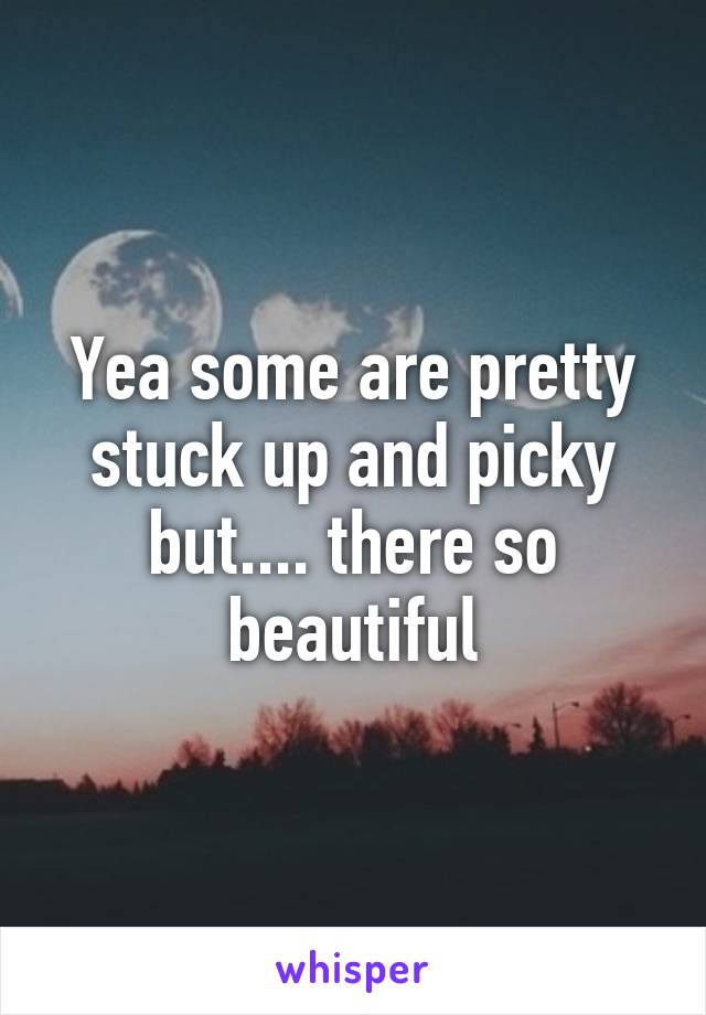 Yea some are pretty stuck up and picky but.... there so beautiful