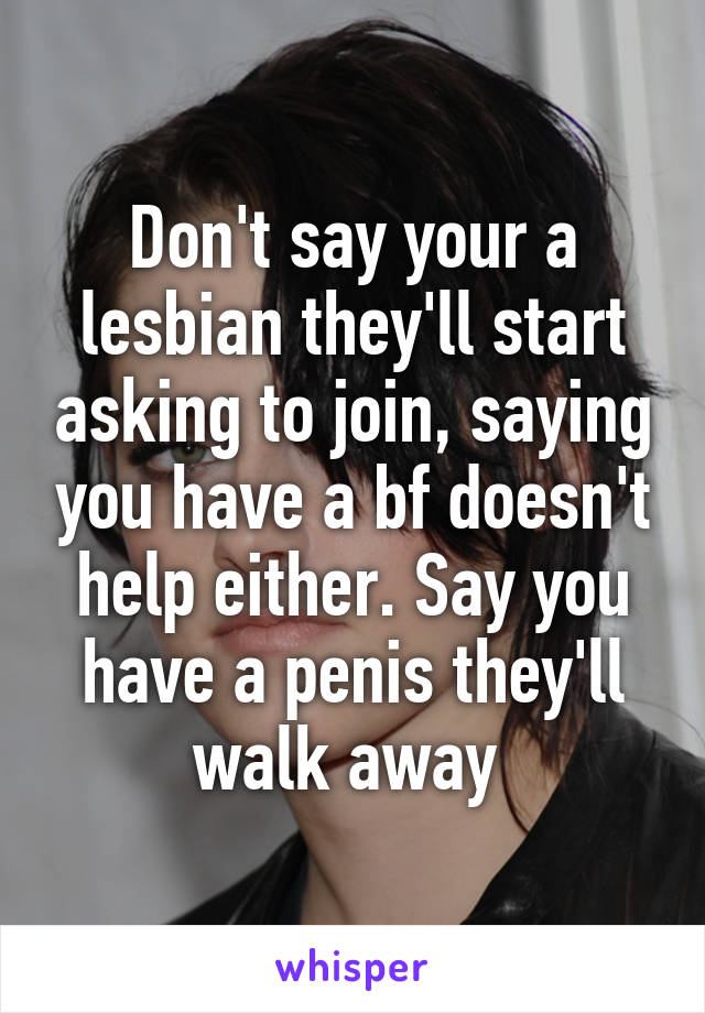 Don't say your a lesbian they'll start asking to join, saying you have a bf doesn't help either. Say you have a penis they'll walk away 