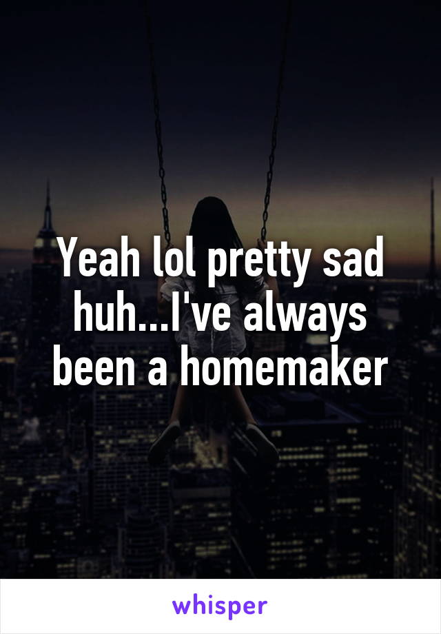 Yeah lol pretty sad huh...I've always been a homemaker