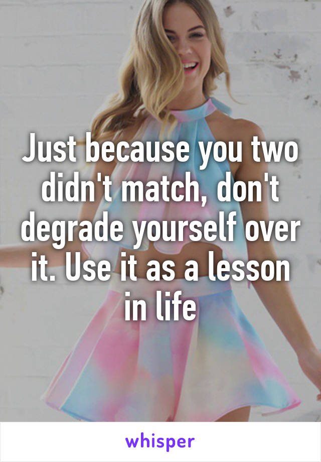 Just because you two didn't match, don't degrade yourself over it. Use it as a lesson in life