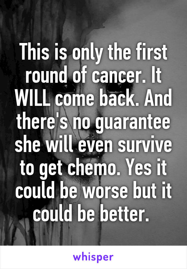 This is only the first round of cancer. It WILL come back. And there's no guarantee she will even survive to get chemo. Yes it could be worse but it could be better. 