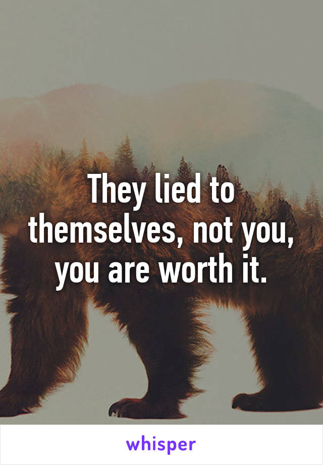 They lied to themselves, not you, you are worth it.
