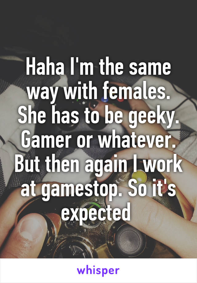 Haha I'm the same way with females. She has to be geeky. Gamer or whatever. But then again I work at gamestop. So it's expected 