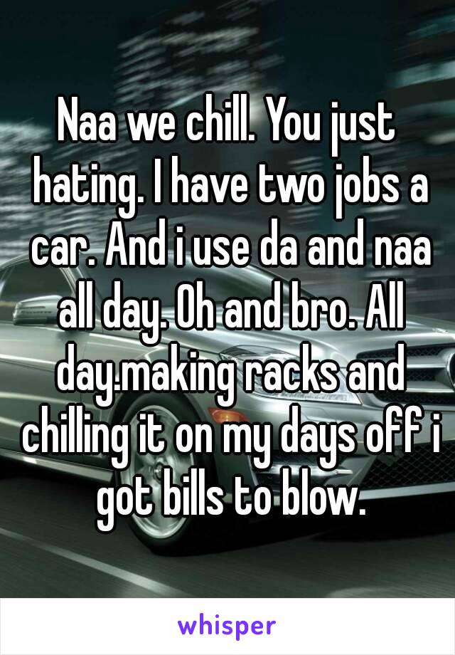 Naa we chill. You just hating. I have two jobs a car. And i use da and naa all day. Oh and bro. All day.making racks and chilling it on my days off i got bills to blow.