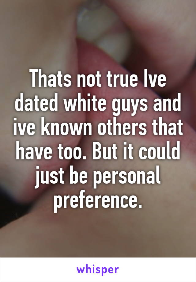 Thats not true Ive dated white guys and ive known others that have too. But it could just be personal preference.
