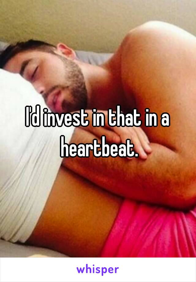 I'd invest in that in a heartbeat.