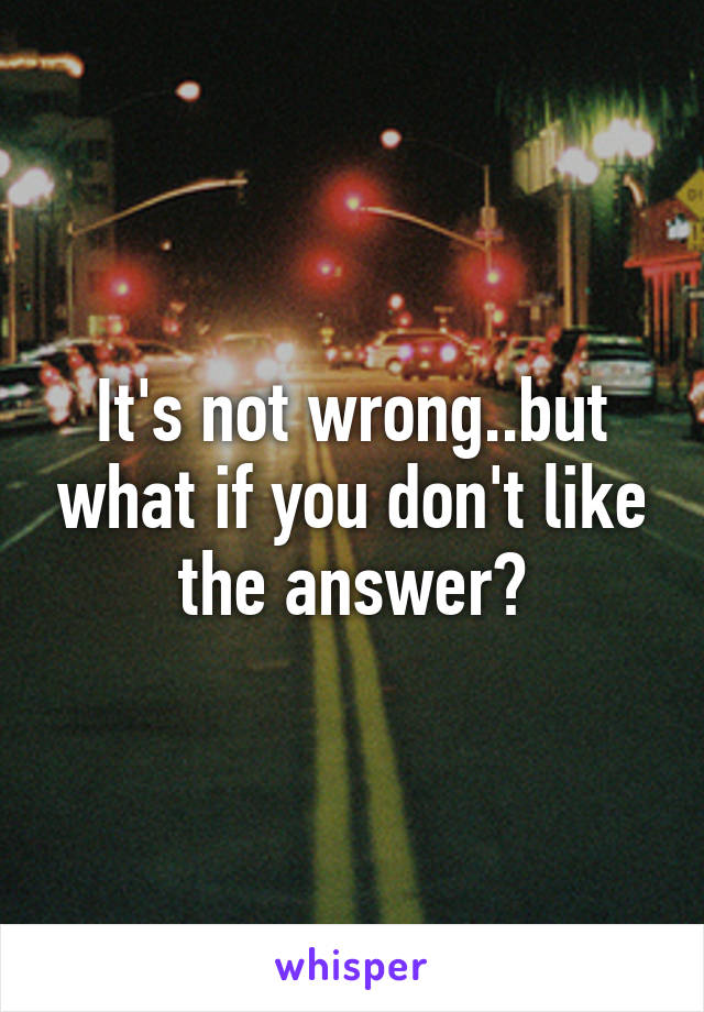 It's not wrong..but what if you don't like the answer?