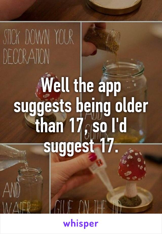 Well the app suggests being older than 17, so I'd suggest 17.