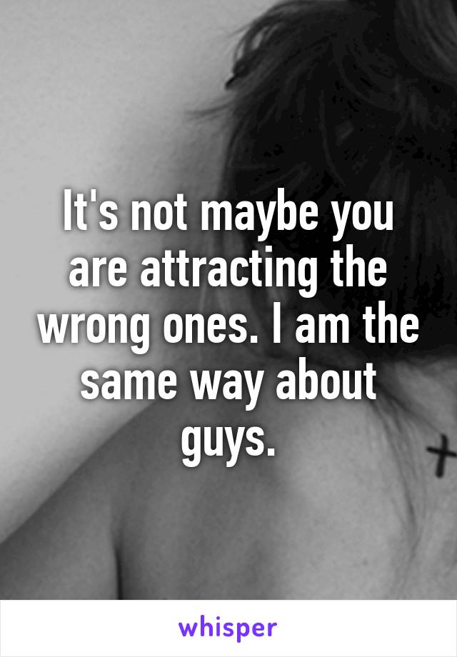 It's not maybe you are attracting the wrong ones. I am the same way about guys.