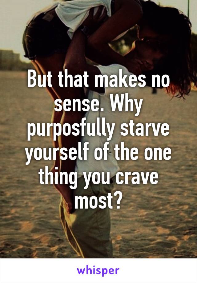 But that makes no sense. Why purposfully starve yourself of the one thing you crave most?