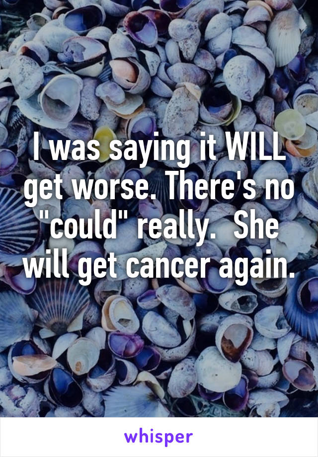 I was saying it WILL get worse. There's no "could" really.  She will get cancer again. 