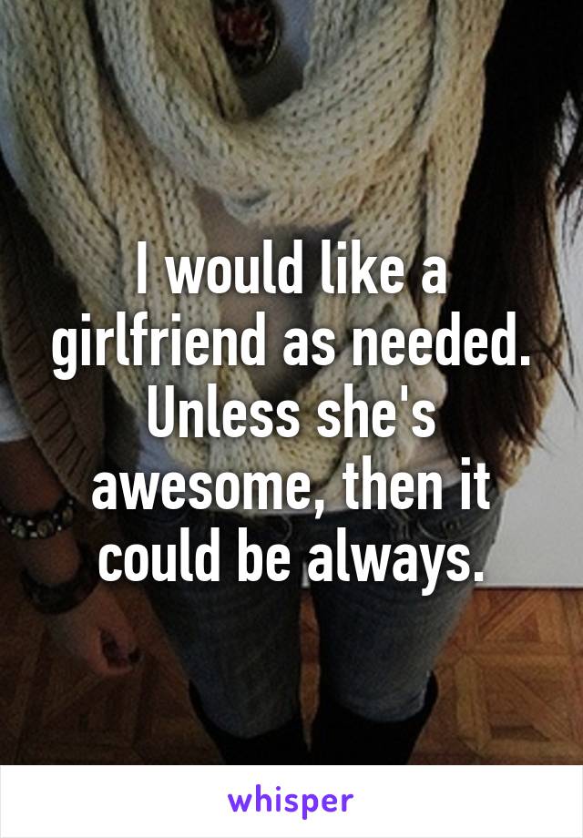 I would like a girlfriend as needed. Unless she's awesome, then it could be always.