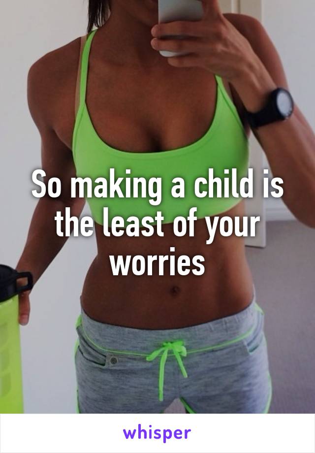 So making a child is the least of your worries