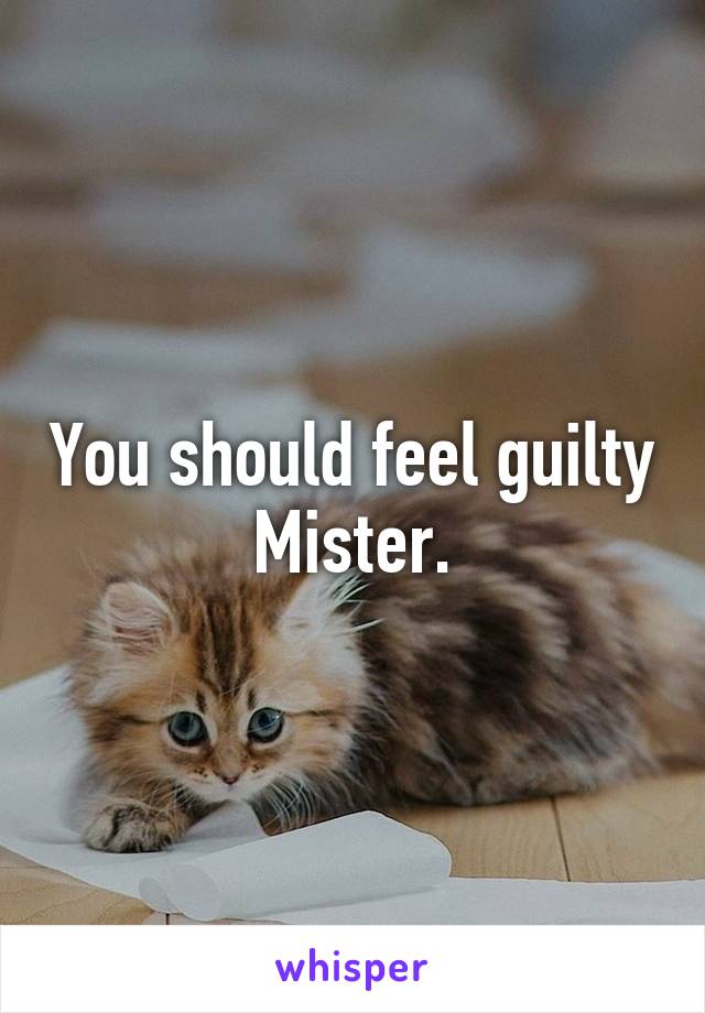 You should feel guilty Mister.