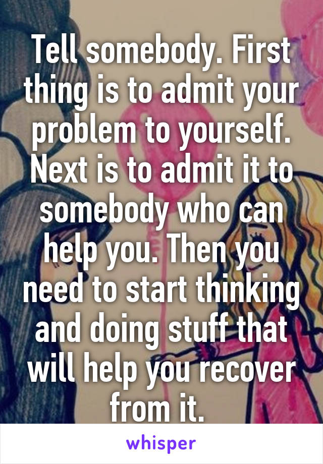 Tell somebody. First thing is to admit your problem to yourself. Next is to admit it to somebody who can help you. Then you need to start thinking and doing stuff that will help you recover from it. 