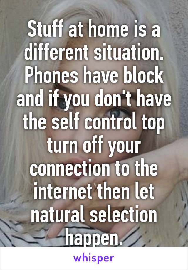 Stuff at home is a different situation. Phones have block and if you don't have the self control top turn off your connection to the internet then let natural selection happen.