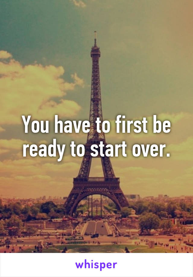You have to first be ready to start over.