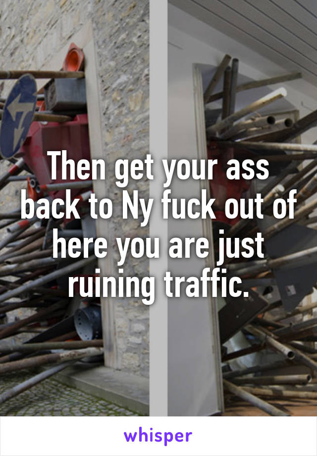 Then get your ass back to Ny fuck out of here you are just ruining traffic.