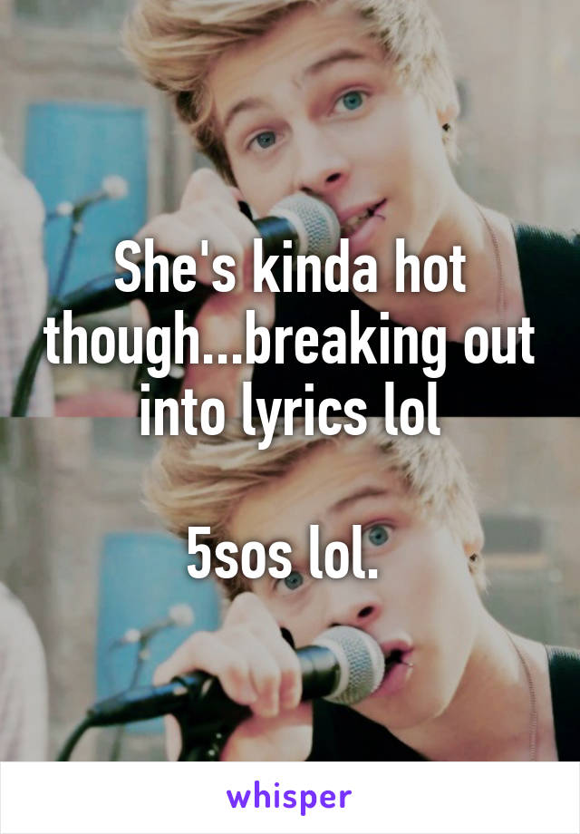 She's kinda hot though...breaking out into lyrics lol

5sos lol. 