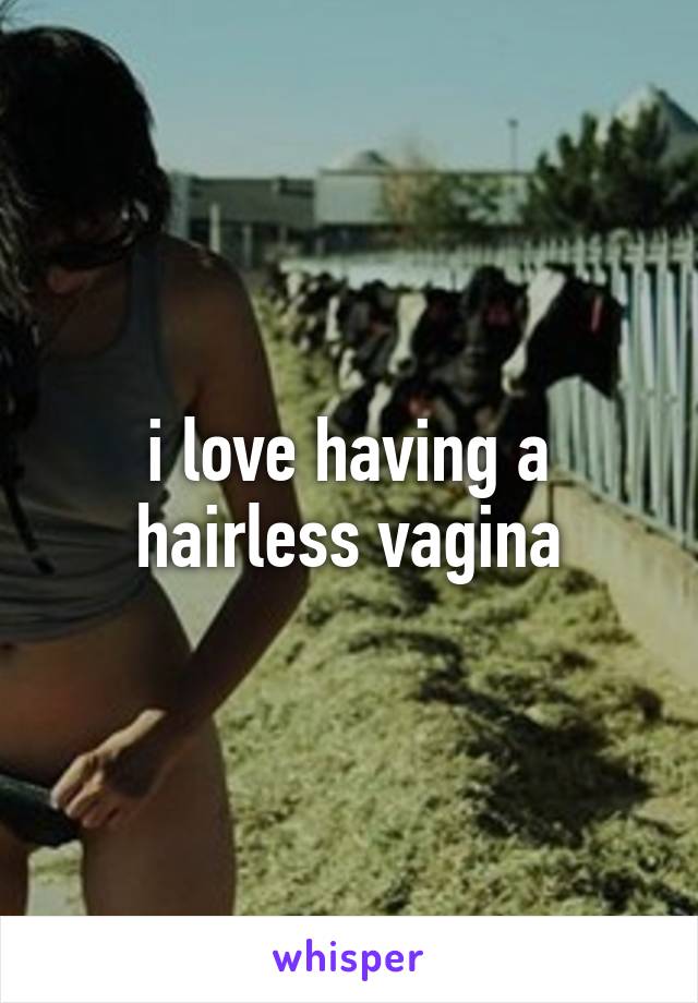 i love having a hairless vagina