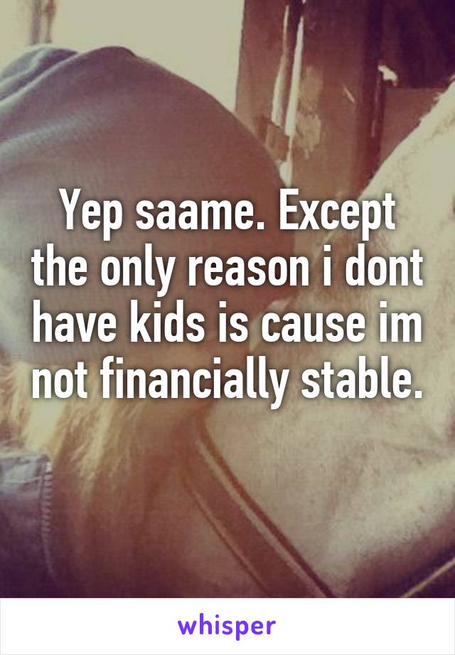 Yep saame. Except the only reason i dont have kids is cause im not financially stable. 