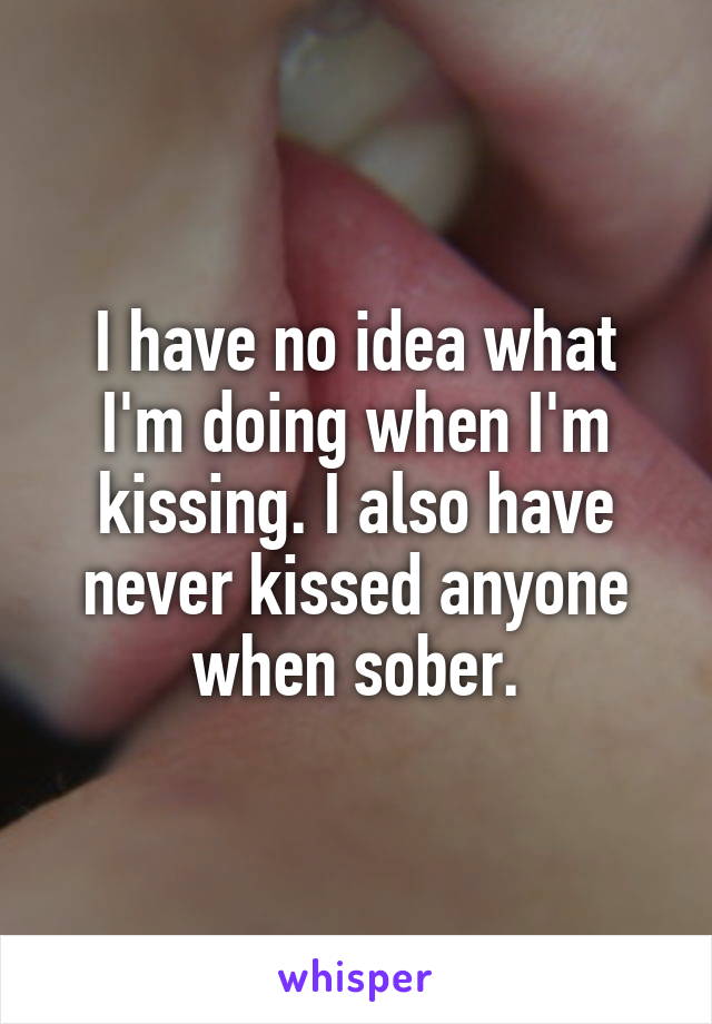 I have no idea what I'm doing when I'm kissing. I also have never kissed anyone when sober.