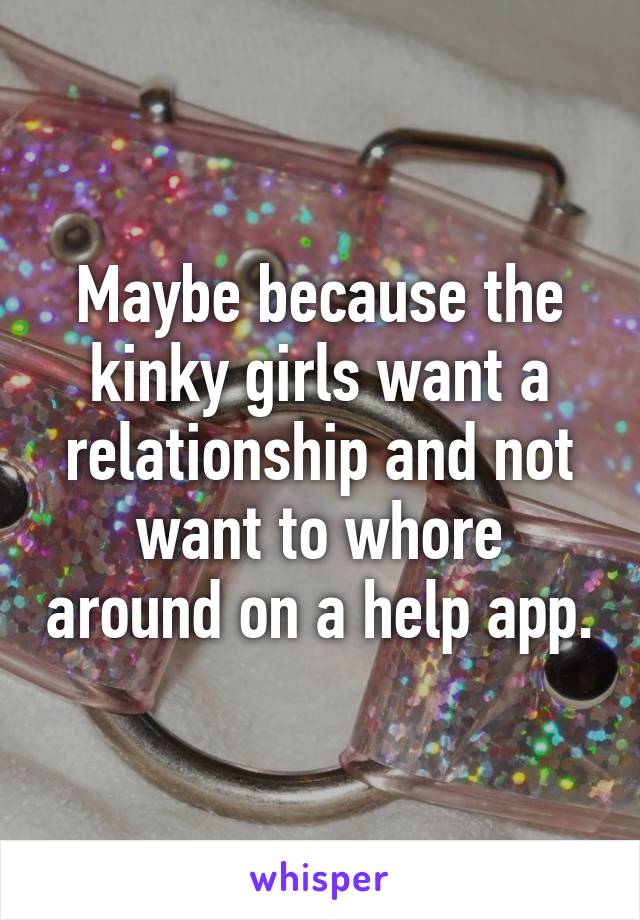 Maybe because the kinky girls want a relationship and not want to whore around on a help app.