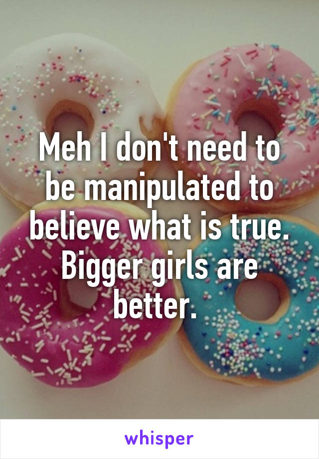 Meh I don't need to be manipulated to believe what is true. Bigger girls are better. 