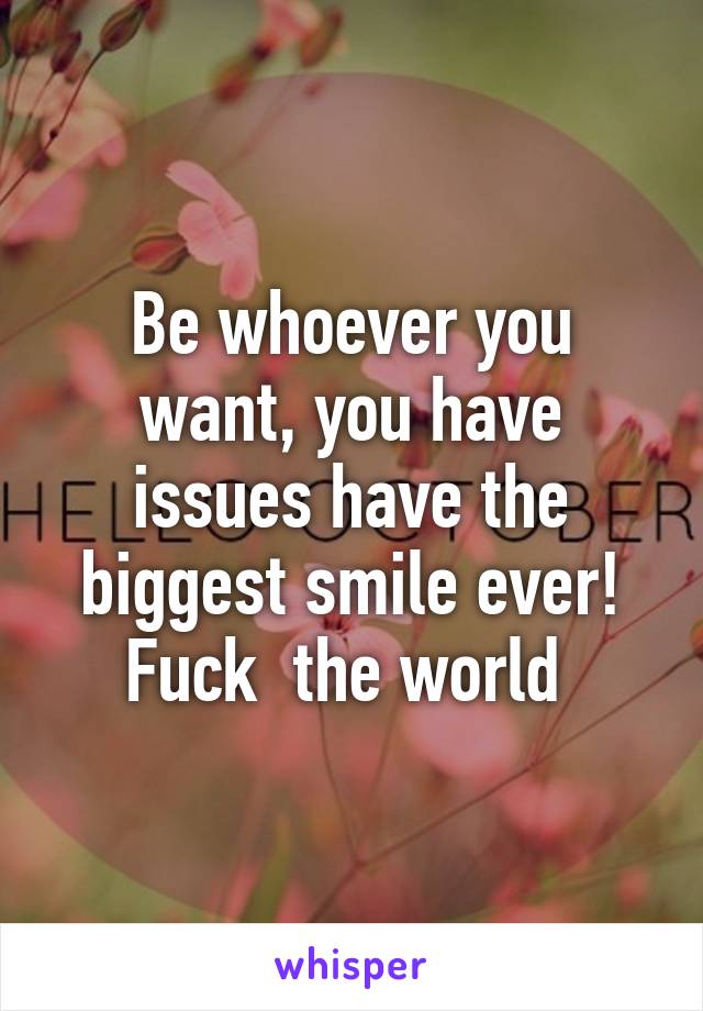 Be whoever you want, you have issues have the biggest smile ever! Fuck  the world 
