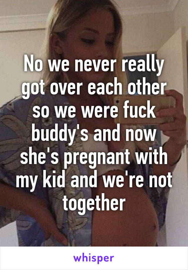 No we never really got over each other so we were fuck buddy's and now she's pregnant with my kid and we're not together