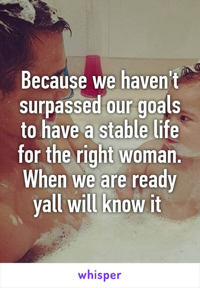 Because we haven't surpassed our goals to have a stable life for the right woman. When we are ready yall will know it 