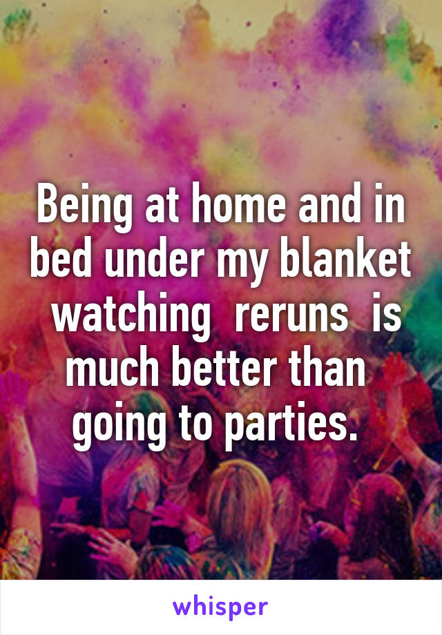 Being at home and in bed under my blanket  watching  reruns  is much better than  going to parties. 
