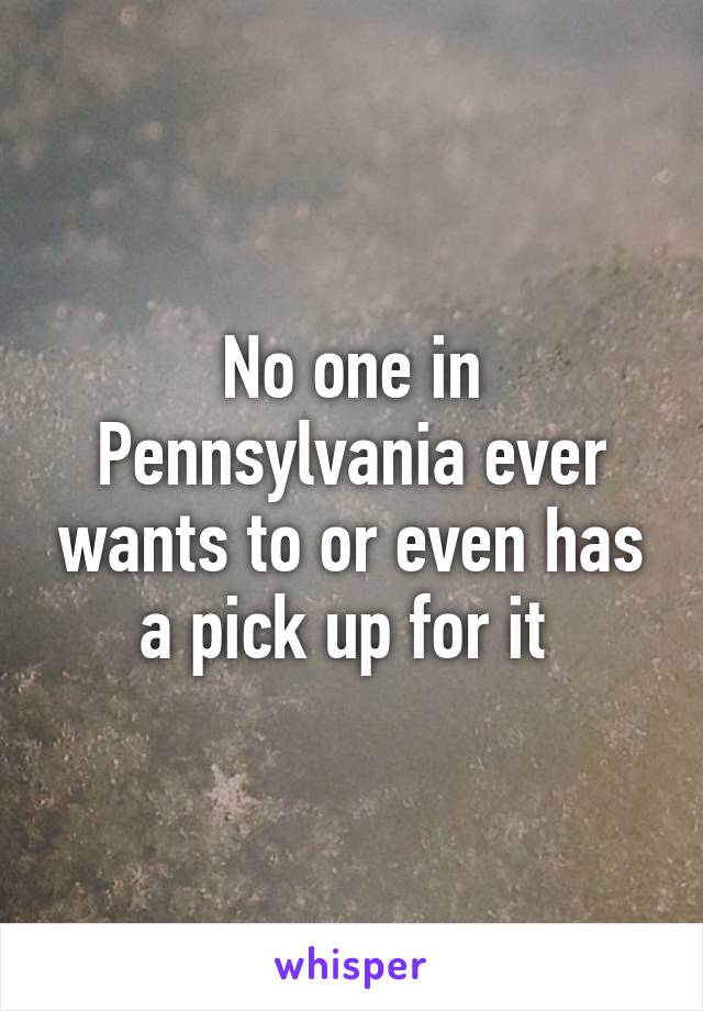 No one in Pennsylvania ever wants to or even has a pick up for it 