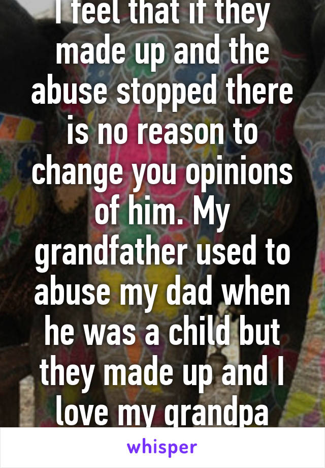 I feel that if they made up and the abuse stopped there is no reason to change you opinions of him. My grandfather used to abuse my dad when he was a child but they made up and I love my grandpa more than anything 