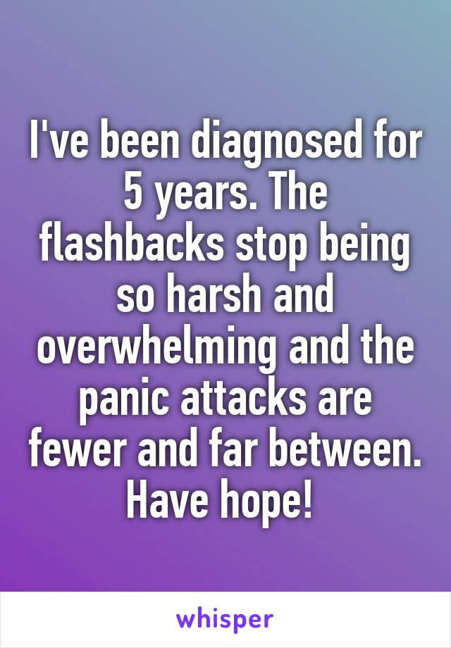 I've been diagnosed for 5 years. The flashbacks stop being so harsh and overwhelming and the panic attacks are fewer and far between. Have hope! 