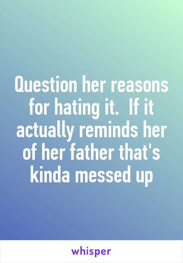 Question her reasons for hating it.  If it actually reminds her of her father that's kinda messed up