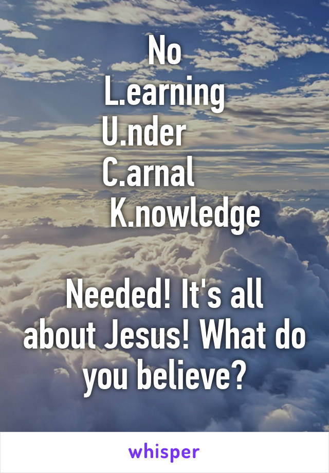 No
L.earning
U.nder     
C.arnal    
        K.nowledge   
    
Needed! It's all about Jesus! What do you believe?
