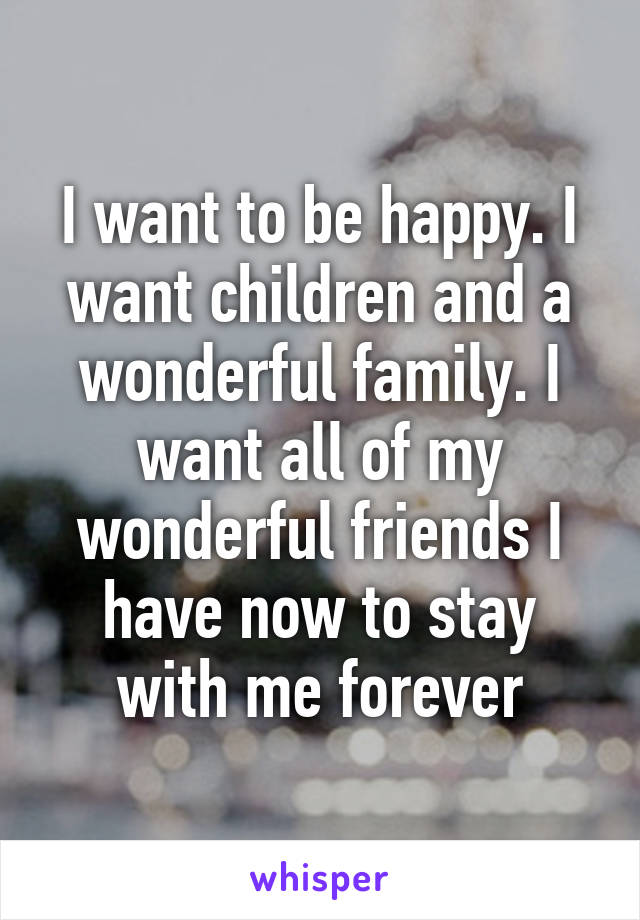 I want to be happy. I want children and a wonderful family. I want all of my wonderful friends I have now to stay with me forever