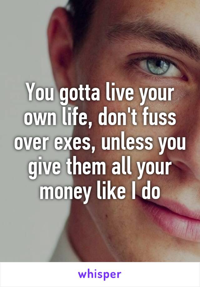 You gotta live your own life, don't fuss over exes, unless you give them all your money like I do