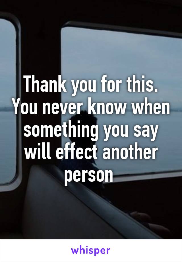 Thank you for this. You never know when something you say will effect another person 