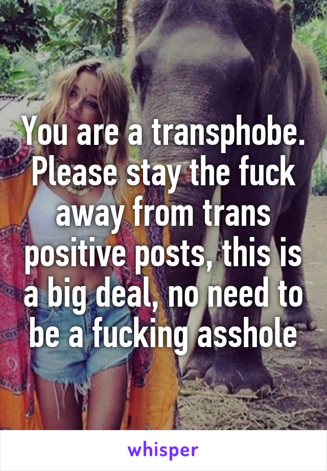 You are a transphobe. Please stay the fuck away from trans positive posts, this is a big deal, no need to be a fucking asshole