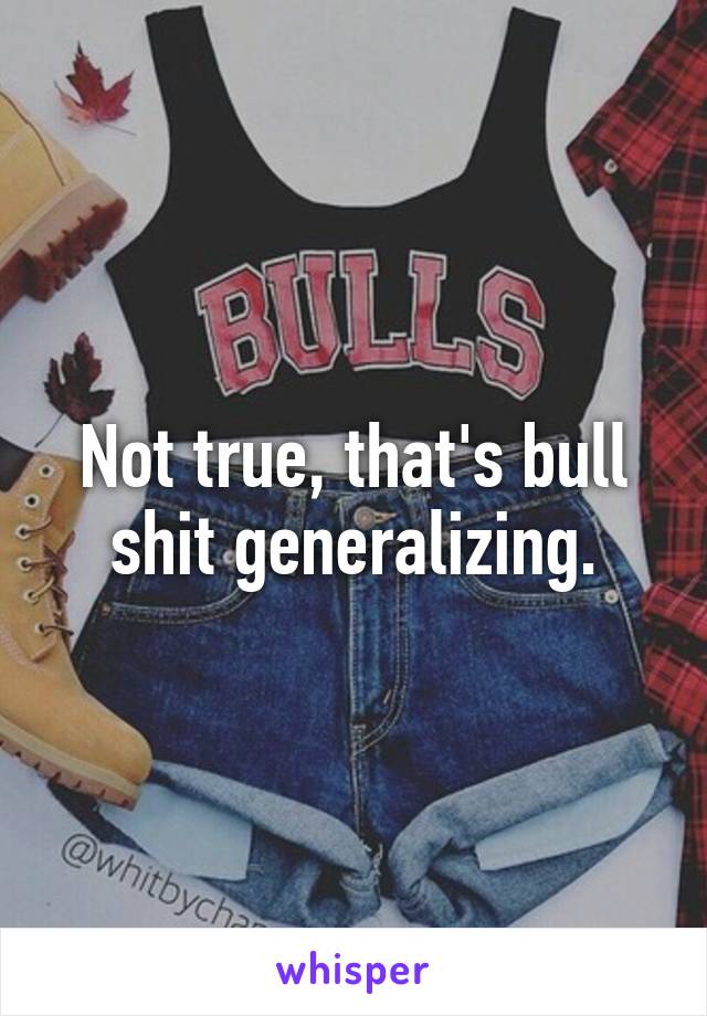 Not true, that's bull shit generalizing.