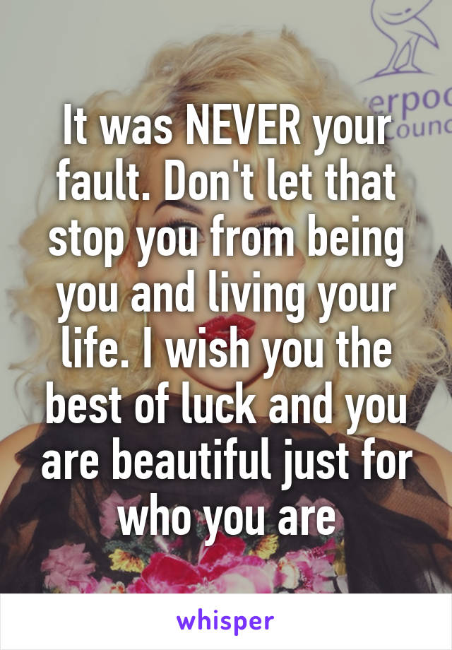 It was NEVER your fault. Don't let that stop you from being you and living your life. I wish you the best of luck and you are beautiful just for who you are